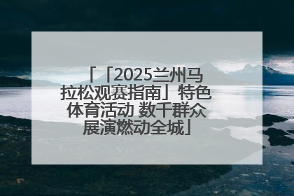 「2025兰州马拉松观赛指南」特色体育活动 数千群众展演燃动全城