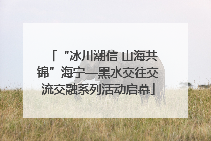 “冰川潮信 山海共锦”海宁—黑水交往交流交融系列活动启幕