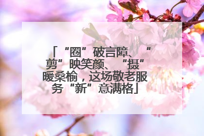 “圈”破言障、“剪”映笑颜、“摄”暖桑榆，这场敬老服务“新”意满格