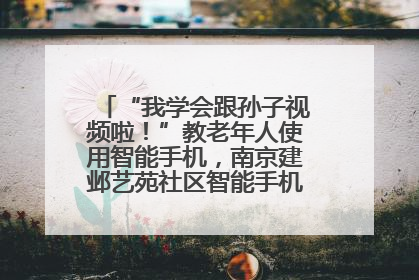 “我学会跟孙子视频啦！”教老年人使用智能手机，南京建邺艺苑社区智能手机课堂圆满落幕