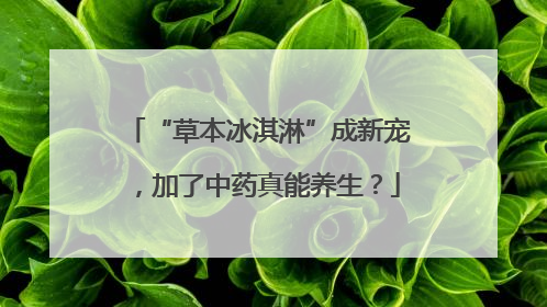 “草本冰淇淋”成新宠，加了中药真能养生？