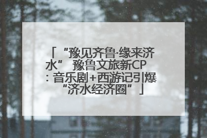 “豫见齐鲁·缘来济水” 豫鲁文旅新CP：音乐剧+西游记引爆“济水经济圈”