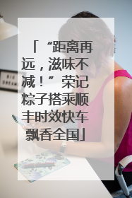 “距离再远，滋味不减！”荣记粽子搭乘顺丰时效快车飘香全国