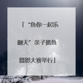 “鱼你一起乐翻天”亲子抓鱼摄影大赛举行