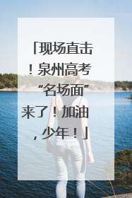 现场直击！泉州高考“名场面”来了！加油，少年！