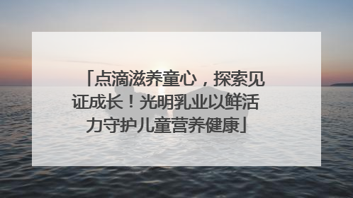 点滴滋养童心，探索见证成长！光明乳业以鲜活力守护儿童营养健康