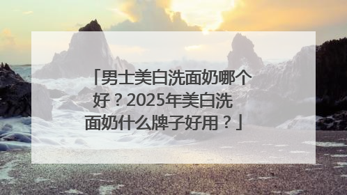 男士美白洗面奶哪个好？2025年美白洗面奶什么牌子好用？