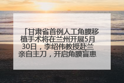 甘肃省首例人工角膜移植手术将在兰州开展5月30日，李绍伟教授赴兰亲自主刀，开启角膜盲患者复明新纪元