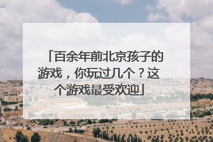 百余年前北京孩子的游戏，你玩过几个？这个游戏最受欢迎