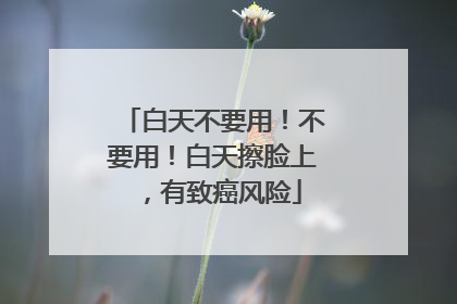 白天不要用！不要用！白天擦脸上，有致癌风险