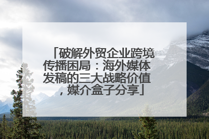 破解外贸企业跨境传播困局：海外媒体发稿的三大战略价值，媒介盒子分享