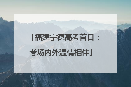 福建宁德高考首日：考场内外温情相伴