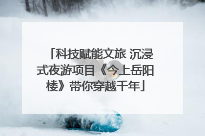 科技赋能文旅 沉浸式夜游项目《今上岳阳楼》带你穿越千年