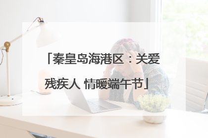 秦皇岛海港区：关爱残疾人 情暖端午节