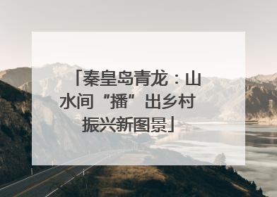 秦皇岛青龙：山水间“播”出乡村振兴新图景