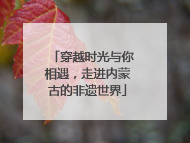 穿越时光与你相遇，走进内蒙古的非遗世界