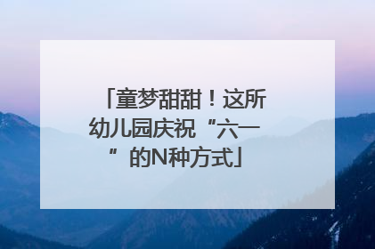 童梦甜甜！这所幼儿园庆祝“六一”的N种方式