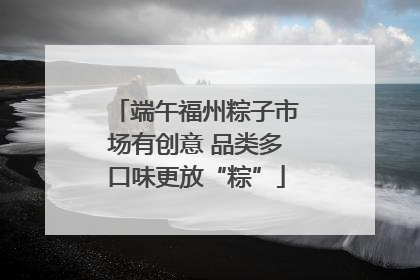 端午福州粽子市场有创意 品类多口味更放“粽”
