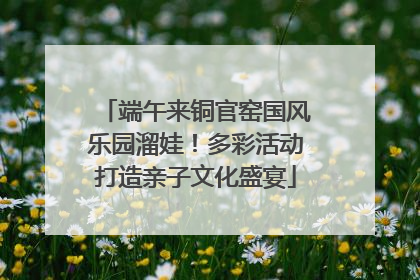 端午来铜官窑国风乐园溜娃！多彩活动打造亲子文化盛宴