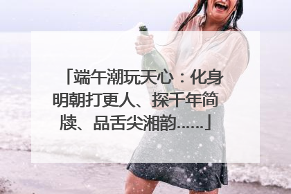 端午潮玩天心：化身明朝打更人、探千年简牍、品舌尖湘韵……