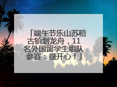 端午节乐山苏稽古镇划龙舟，11名外国留学生组队参赛：很开心！