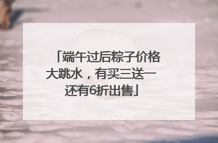 端午过后粽子价格大跳水，有买三送一还有6折出售