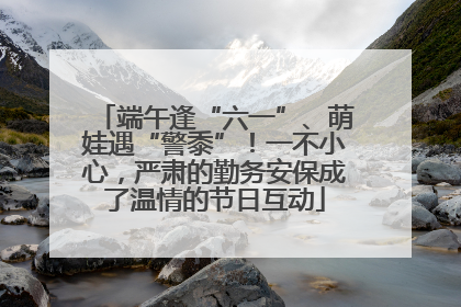 端午逢“六一”、萌娃遇“警黍”！一不小心，严肃的勤务安保成了温情的节日互动
