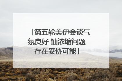 第五轮美伊会谈气氛良好 铀浓缩问题存在妥协可能