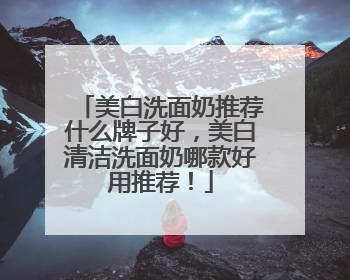 美白洗面奶推荐什么牌子好，美白清洁洗面奶哪款好用推荐！