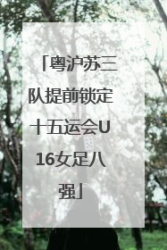 粤沪苏三队提前锁定十五运会U16女足八强