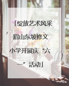 绽放艺术风采 眉山东坡修文小学开展庆“六一”活动