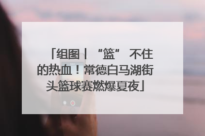 组图丨“篮” 不住的热血！常德白马湖街头篮球赛燃爆夏夜