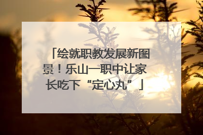 绘就职教发展新图景！乐山一职中让家长吃下“定心丸”
