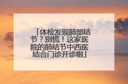 体检发现肺部结节？别慌！这家医院的肺结节中西医结合门诊开诊啦