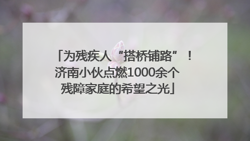 为残疾人“搭桥铺路”！济南小伙点燃1000余个残障家庭的希望之光