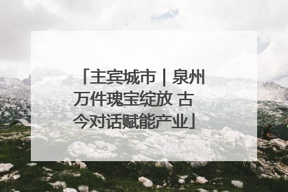 主宾城市｜泉州万件瑰宝绽放 古今对话赋能产业