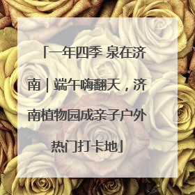 一年四季 泉在济南｜端午嗨翻天，济南植物园成亲子户外热门打卡地