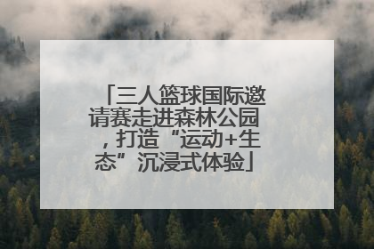 三人篮球国际邀请赛走进森林公园，打造“运动+生态”沉浸式体验