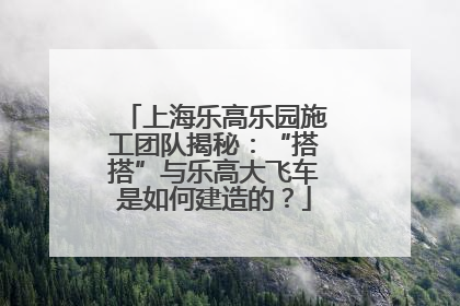 上海乐高乐园施工团队揭秘：“搭搭”与乐高大飞车是如何建造的？