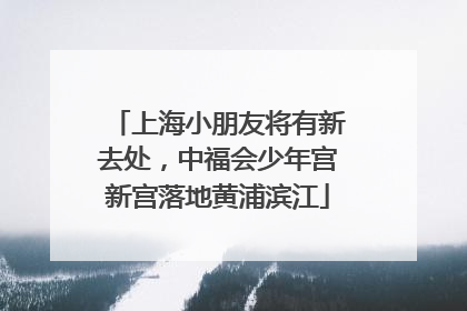 上海小朋友将有新去处，中福会少年宫新宫落地黄浦滨江