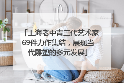 上海老中青三代艺术家69件力作集结，展现当代雕塑的多元发展