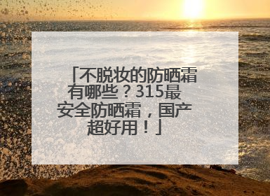 不脱妆的防晒霜有哪些？315最安全防晒霜，国产超好用！
