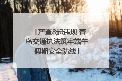 严查8起违规 青岛交通执法筑牢端午假期安全防线