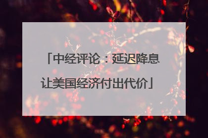 中经评论：延迟降息让美国经济付出代价
