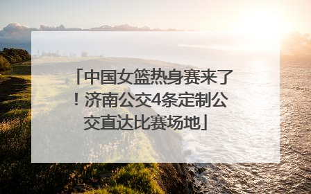 中国女篮热身赛来了！济南公交4条定制公交直达比赛场地