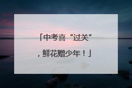 中考喜“过关”，鲜花赠少年！