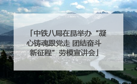 中铁八局在昆举办“凝心铸魂跟党走 团结奋斗新征程”劳模宣讲会