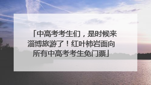 中高考考生们，是时候来淄博旅游了！红叶柿岩面向所有中高考考生免门票