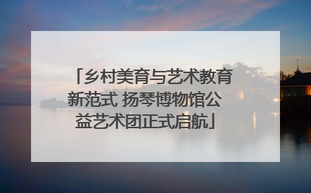 乡村美育与艺术教育新范式 扬琴博物馆公益艺术团正式启航