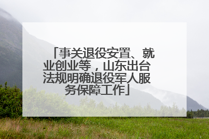 事关退役安置、就业创业等，山东出台法规明确退役军人服务保障工作